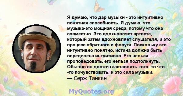 Я думаю, что дар музыки - это интуитивно понятная способность. Я думаю, что музыка-это мощная среда, потому что она совместно. Это вдохновляет артиста, который затем вдохновляет слушателя, и это процесс обратного и