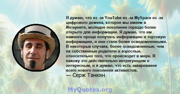 Я думаю, что из -за YouTube из -за MySpace из -за цифрового домена, которое мы имеем в Интернете, молодое поколение гораздо более открыто для информации. Я думаю, что им намного проще получать информацию и торговую