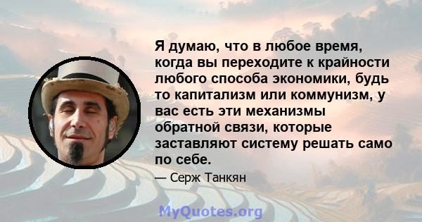 Я думаю, что в любое время, когда вы переходите к крайности любого способа экономики, будь то капитализм или коммунизм, у вас есть эти механизмы обратной связи, которые заставляют систему решать само по себе.