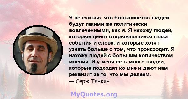 Я не считаю, что большинство людей будут такими же политически вовлеченными, как я. Я нахожу людей, которые ценят открывающиеся глаза события и слова, и которые хотят узнать больше о том, что происходит. Я нахожу людей