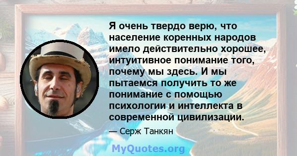 Я очень твердо верю, что население коренных народов имело действительно хорошее, интуитивное понимание того, почему мы здесь. И мы пытаемся получить то же понимание с помощью психологии и интеллекта в современной