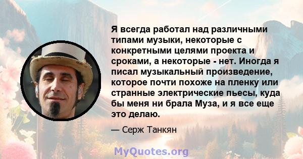 Я всегда работал над различными типами музыки, некоторые с конкретными целями проекта и сроками, а некоторые - нет. Иногда я писал музыкальный произведение, которое почти похоже на пленку или странные электрические