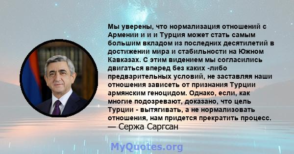 Мы уверены, что нормализация отношений с Армении и и и Турция может стать самым большим вкладом из последних десятилетий в достижении мира и стабильности на Южном Кавказах. С этим видением мы согласились двигаться