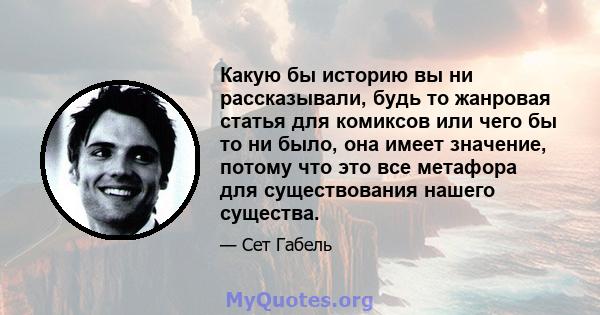 Какую бы историю вы ни рассказывали, будь то жанровая статья для комиксов или чего бы то ни было, она имеет значение, потому что это все метафора для существования нашего существа.