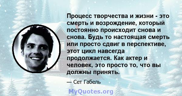 Процесс творчества и жизни - это смерть и возрождение, который постоянно происходит снова и снова. Будь то настоящая смерть или просто сдвиг в перспективе, этот цикл навсегда продолжается. Как актер и человек, это