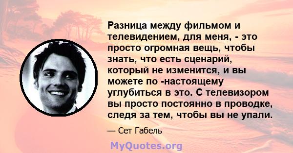 Разница между фильмом и телевидением, для меня, - это просто огромная вещь, чтобы знать, что есть сценарий, который не изменится, и вы можете по -настоящему углубиться в это. С телевизором вы просто постоянно в