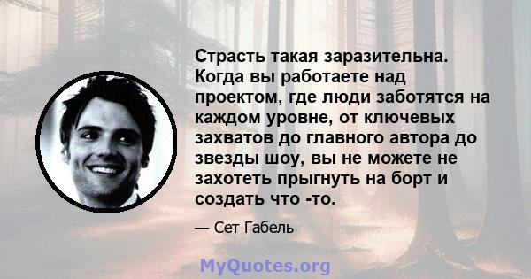 Страсть такая заразительна. Когда вы работаете над проектом, где люди заботятся на каждом уровне, от ключевых захватов до главного автора до звезды шоу, вы не можете не захотеть прыгнуть на борт и создать что -то.