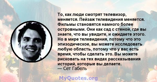 То, как люди смотрят телевизор, меняется. Пейзаж телевидения меняется. Фильмы становятся намного более островными. Они как сад с стеной, где вы знаете, что вы увидите, и ожидаете этого. Но в мире телевидения, потому что 