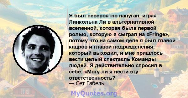 Я был невероятно напуган, играя Линкольна Ли в альтернативной вселенной, которая была первой ролью, которую я сыграл на «Fringe», потому что на самом деле я был главой кадров и главой подразделения, который выходил, и