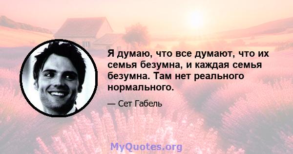 Я думаю, что все думают, что их семья безумна, и каждая семья безумна. Там нет реального нормального.