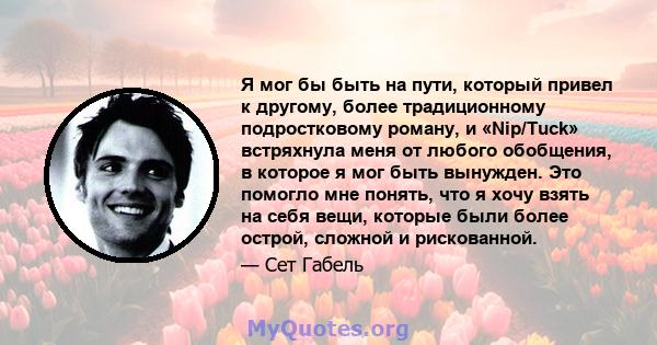 Я мог бы быть на пути, который привел к другому, более традиционному подростковому роману, и «Nip/Tuck» встряхнула меня от любого обобщения, в которое я мог быть вынужден. Это помогло мне понять, что я хочу взять на