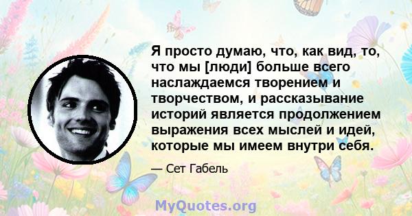 Я просто думаю, что, как вид, то, что мы [люди] больше всего наслаждаемся творением и творчеством, и рассказывание историй является продолжением выражения всех мыслей и идей, которые мы имеем внутри себя.