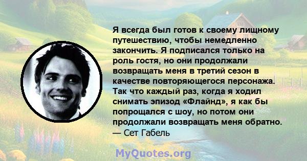 Я всегда был готов к своему лищному путешествию, чтобы немедленно закончить. Я подписался только на роль гостя, но они продолжали возвращать меня в третий сезон в качестве повторяющегося персонажа. Так что каждый раз,