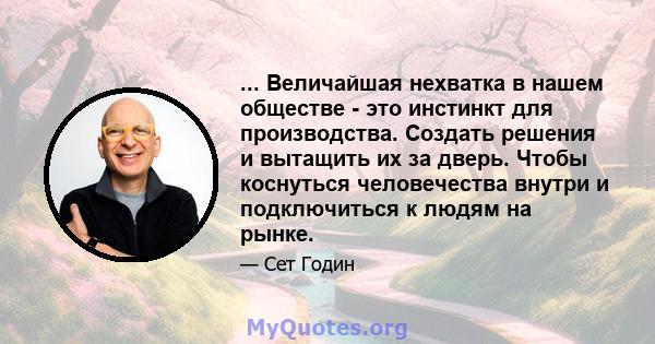 ... Величайшая нехватка в нашем обществе - это инстинкт для производства. Создать решения и вытащить их за дверь. Чтобы коснуться человечества внутри и подключиться к людям на рынке.