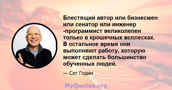 Блестящий автор или бизнесмен или сенатор или инженер -программист великолепен только в крошечных всплесках. В остальное время они выполняют работу, которую может сделать большинство обученных людей.