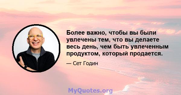 Более важно, чтобы вы были увлечены тем, что вы делаете весь день, чем быть увлеченным продуктом, который продается.