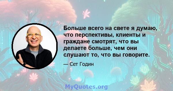 Больше всего на свете я думаю, что перспективы, клиенты и граждане смотрят, что вы делаете больше, чем они слушают то, что вы говорите.