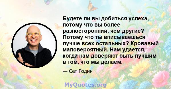 Будете ли вы добиться успеха, потому что вы более разносторонний, чем другие? Потому что ты вписываешься лучше всех остальных? Кровавый маловероятный. Нам удается, когда нам доверяют быть лучшим в том, что мы делаем.