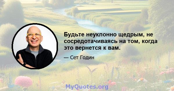 Будьте неуклонно щедрым, не сосредотачиваясь на том, когда это вернется к вам.