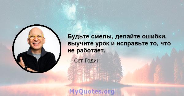 Будьте смелы, делайте ошибки, выучите урок и исправьте то, что не работает.