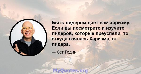 Быть лидером дает вам харизму. Если вы посмотрите и изучите лидеров, которые преуспели, то откуда взялась Харизма, от лидера.