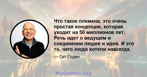 Что такое племена, это очень простая концепция, которая уходит на 50 миллионов лет. Речь идет о ведущем и соединении людей и идей. И это то, чего люди хотели навсегда.