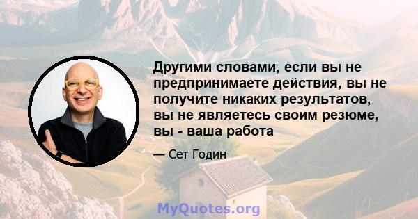 Другими словами, если вы не предпринимаете действия, вы не получите никаких результатов, вы не являетесь своим резюме, вы - ваша работа