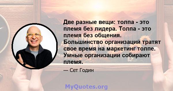 Две разные вещи: толпа - это племя без лидера. Толпа - это племя без общения. Большинство организаций тратят свое время на маркетинг толпе. Умные организации собирают племя.