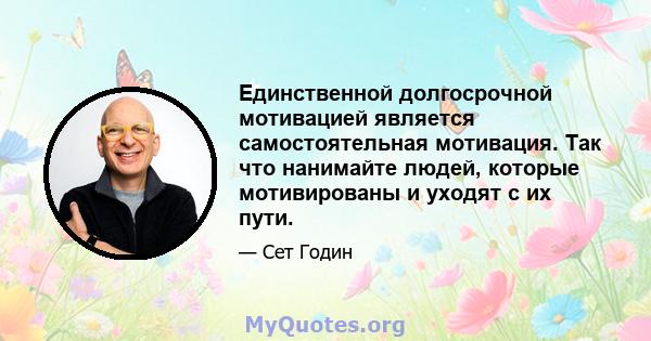 Единственной долгосрочной мотивацией является самостоятельная мотивация. Так что нанимайте людей, которые мотивированы и уходят с их пути.