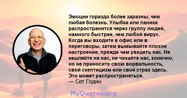 Эмоции гораздо более заразны, чем любая болезнь. Улыбка или паника распространится через группу людей, намного быстрее, чем любой вирус. Когда вы входите в офис или в переговоры, затем вымывайте плохое настроение,