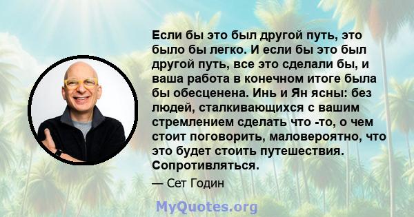 Если бы это был другой путь, это было бы легко. И если бы это был другой путь, все это сделали бы, и ваша работа в конечном итоге была бы обесценена. Инь и Ян ясны: без людей, сталкивающихся с вашим стремлением сделать