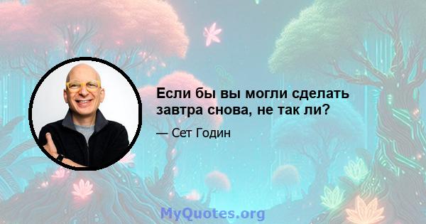 Если бы вы могли сделать завтра снова, не так ли?