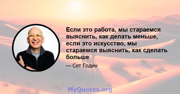 Если это работа, мы стараемся выяснить, как делать меньше, если это искусство, мы стараемся выяснить, как сделать больше