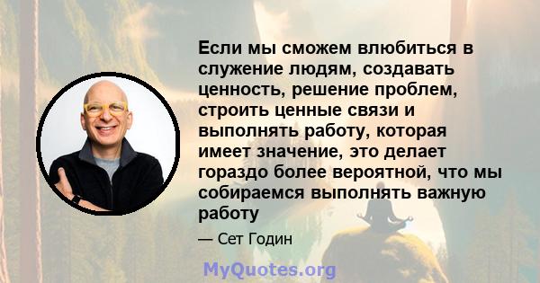 Если мы сможем влюбиться в служение людям, создавать ценность, решение проблем, строить ценные связи и выполнять работу, которая имеет значение, это делает гораздо более вероятной, что мы собираемся выполнять важную