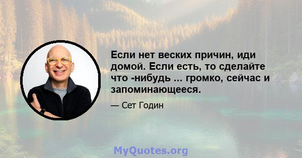 Если нет веских причин, иди домой. Если есть, то сделайте что -нибудь ... громко, сейчас и запоминающееся.