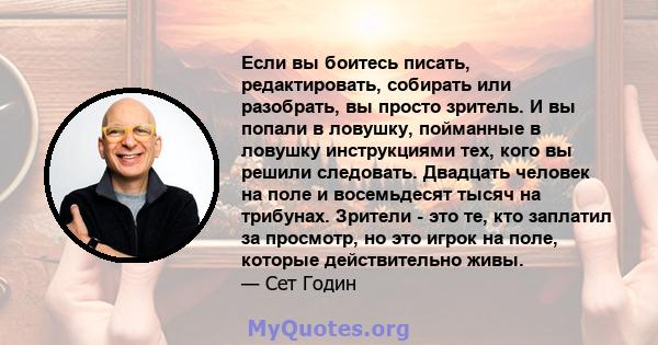 Если вы боитесь писать, редактировать, собирать или разобрать, вы просто зритель. И вы попали в ловушку, пойманные в ловушку инструкциями тех, кого вы решили следовать. Двадцать человек на поле и восемьдесят тысяч на