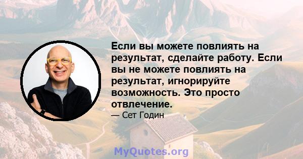 Если вы можете повлиять на результат, сделайте работу. Если вы не можете повлиять на результат, игнорируйте возможность. Это просто отвлечение.