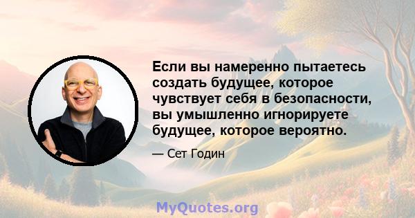 Если вы намеренно пытаетесь создать будущее, которое чувствует себя в безопасности, вы умышленно игнорируете будущее, которое вероятно.