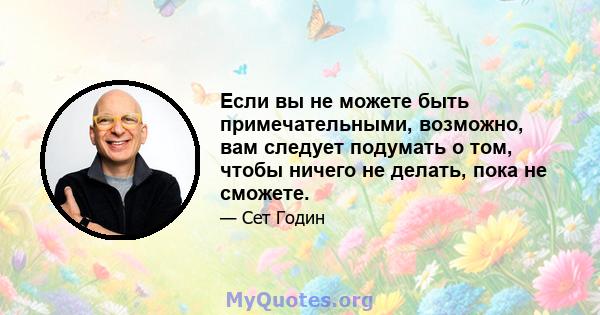 Если вы не можете быть примечательными, возможно, вам следует подумать о том, чтобы ничего не делать, пока не сможете.