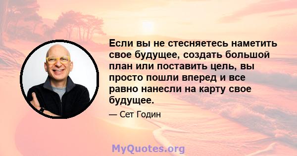 Если вы не стесняетесь наметить свое будущее, создать большой план или поставить цель, вы просто пошли вперед и все равно нанесли на карту свое будущее.