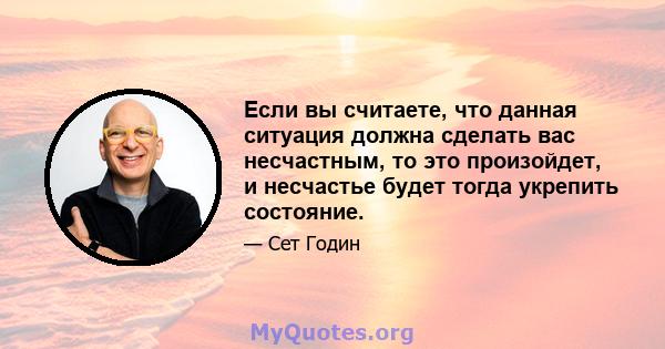 Если вы считаете, что данная ситуация должна сделать вас несчастным, то это произойдет, и несчастье будет тогда укрепить состояние.