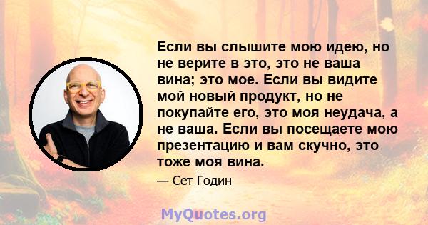 Если вы слышите мою идею, но не верите в это, это не ваша вина; это мое. Если вы видите мой новый продукт, но не покупайте его, это моя неудача, а не ваша. Если вы посещаете мою презентацию и вам скучно, это тоже моя