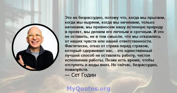 Это не безрассудно, потому что, когда мы прыгаем, когда мы ныряем, когда мы начинаем, только начинаем, мы привносим нашу истинную природу в проект, мы делаем его личным и срочным. И это не оставить, не в том смысле, что 