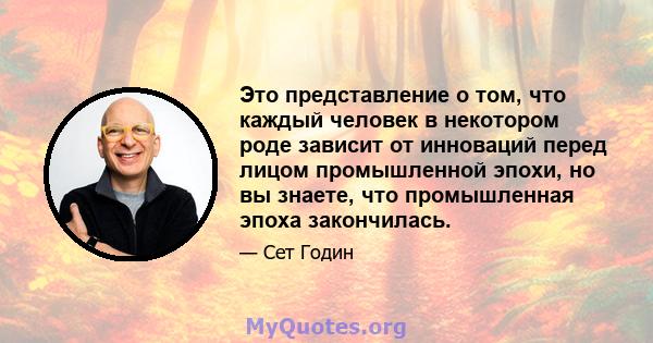 Это представление о том, что каждый человек в некотором роде зависит от инноваций перед лицом промышленной эпохи, но вы знаете, что промышленная эпоха закончилась.