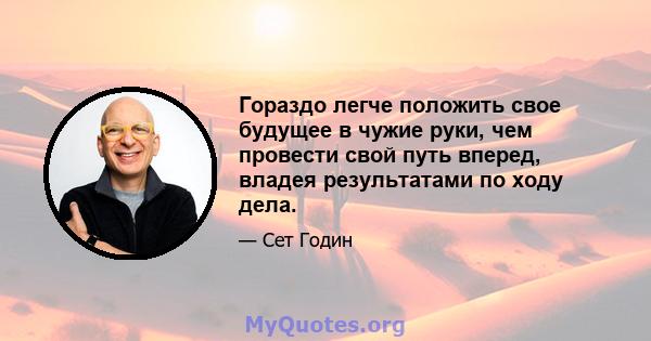 Гораздо легче положить свое будущее в чужие руки, чем провести свой путь вперед, владея результатами по ходу дела.