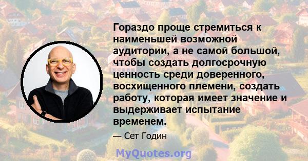 Гораздо проще стремиться к наименьшей возможной аудитории, а не самой большой, чтобы создать долгосрочную ценность среди доверенного, восхищенного племени, создать работу, которая имеет значение и выдерживает испытание