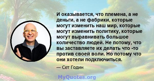 И оказывается, что племена, а не деньги, а не фабрики, которые могут изменить наш мир, которые могут изменить политику, которые могут выравнивать большое количество людей. Не потому, что вы заставляете их делать что -то 