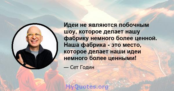 Идеи не являются побочным шоу, которое делает нашу фабрику немного более ценной. Наша фабрика - это место, которое делает наши идеи немного более ценными!