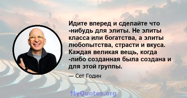 Идите вперед и сделайте что -нибудь для элиты. Не элиты класса или богатства, а элиты любопытства, страсти и вкуса. Каждая великая вещь, когда -либо созданная была создана и для этой группы.