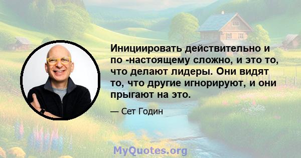 Инициировать действительно и по -настоящему сложно, и это то, что делают лидеры. Они видят то, что другие игнорируют, и они прыгают на это.